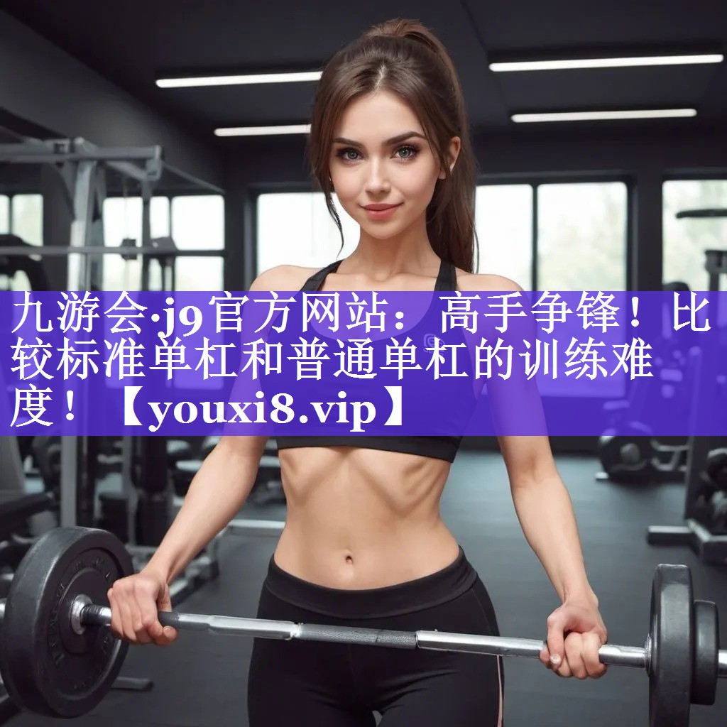 九游会·j9官方网站：高手争锋！比较标准单杠和普通单杠的训练难度！